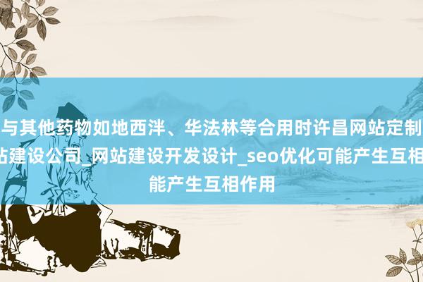 与其他药物如地西泮、华法林等合用时许昌网站定制_网站建设公司_网站建设开发设计_seo优化可能产生互相作用