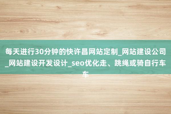 每天进行30分钟的快许昌网站定制_网站建设公司_网站建设开发设计_seo优化走、跳绳或骑自行车